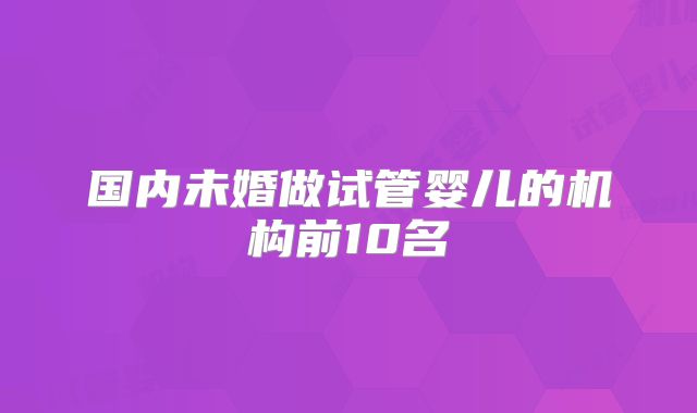 国内未婚做试管婴儿的机构前10名