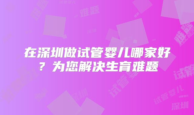 在深圳做试管婴儿哪家好?为您解决生育难题