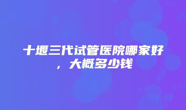 十堰三代试管医院哪家好,大概多少钱