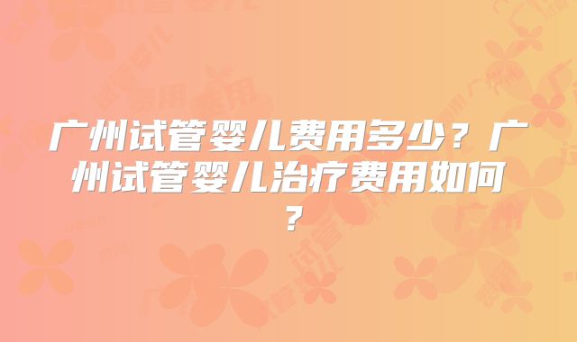 广州试管婴儿费用多少？广州试管婴儿治疗费用如何？