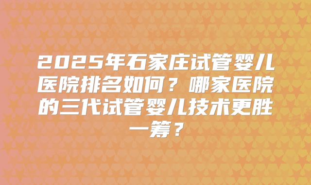 2025年石家庄试管婴儿医院排名如何?哪家医院的三代试管婴儿技术更胜一筹?
