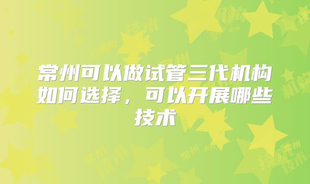 常州可以做试管三代机构如何选择,可以开展哪些技术