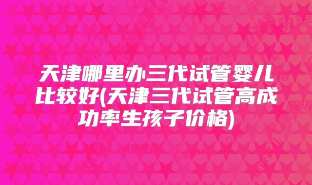 天津哪里办三代试管婴儿比较好(天津三代试管高成功率生孩子价格)
