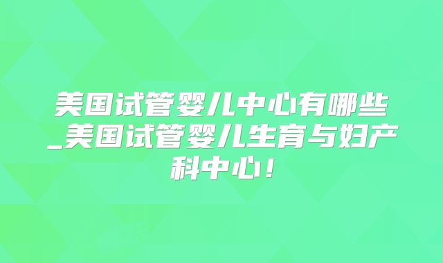 美国试管婴儿中心有哪些_美国试管婴儿生育与妇产科中心!