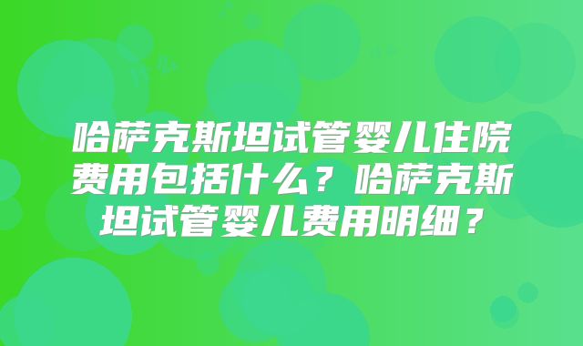 哈萨克斯坦试管婴儿住院费用包括什么?哈萨克斯坦试管婴儿费用明细?