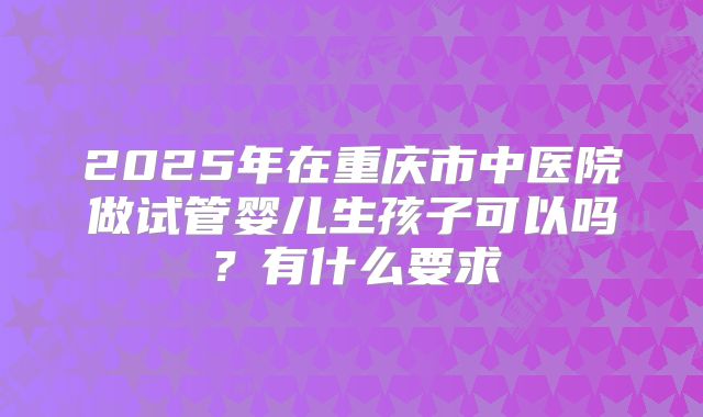 2025年在重庆市中医院做试管婴儿生孩子可以吗?有什么要求