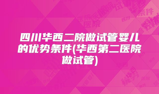 四川华西二院做试管婴儿的优势条件(华西第二医院做试管)