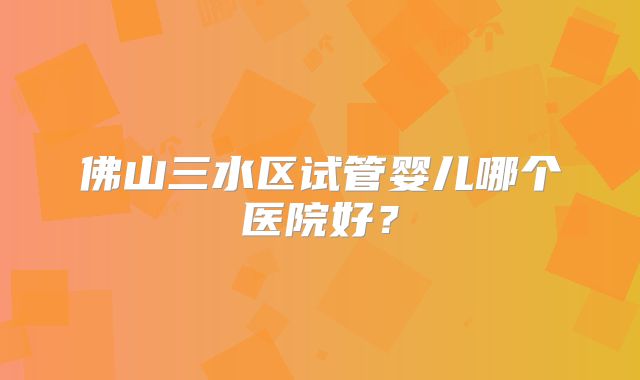 佛山三水区试管婴儿哪个医院好?