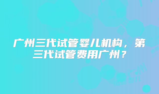 广州三代试管婴儿机构,第三代试管费用广州?