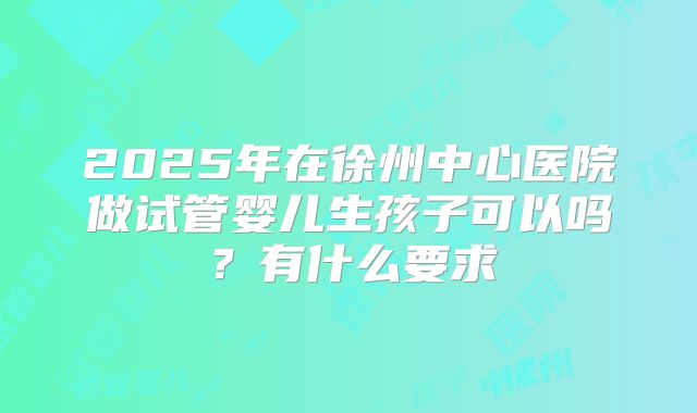 2025年在徐州中心医院做试管婴儿生孩子可以吗?有什么要求