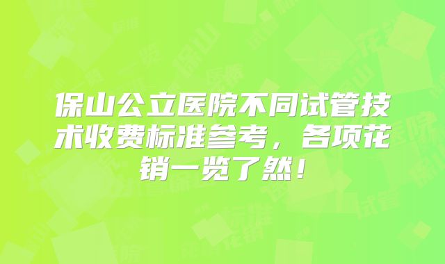 保山公立医院不同试管技术收费标准参考，各项花销一览了然！