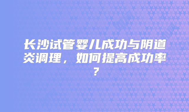 长沙试管婴儿成功与阴道炎调理，如何提高成功率？