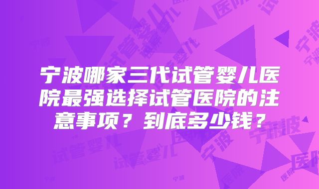 宁波哪家三代试管婴儿医院最强选择试管医院的注意事项？到底多少钱？