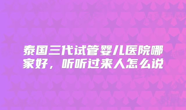 泰国三代试管婴儿医院哪家好,听听过来人怎么说