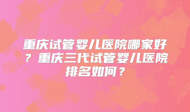 重庆试管婴儿医院哪家好？重庆三代试管婴儿医院排名如何？