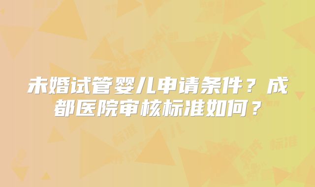 未婚试管婴儿申请条件?成都医院审核标准如何?