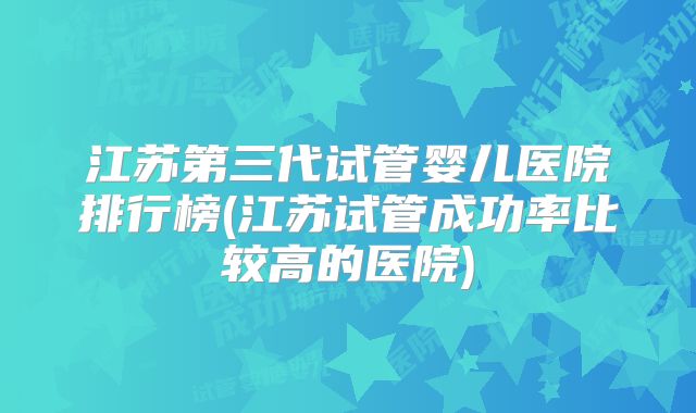 江苏第三代试管婴儿医院排行榜(江苏试管成功率比较高的医院)