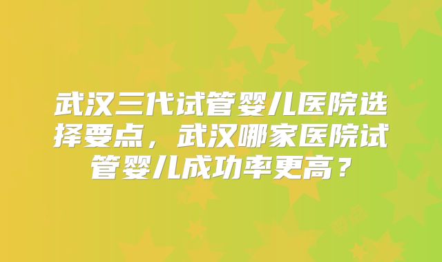 武汉三代试管婴儿医院选择要点,武汉哪家医院试管婴儿成功率更高?