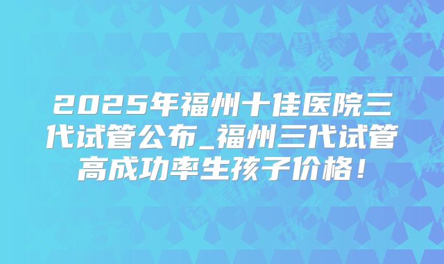 2025年福州十佳医院三代试管公布_福州三代试管高成功率生孩子价格！