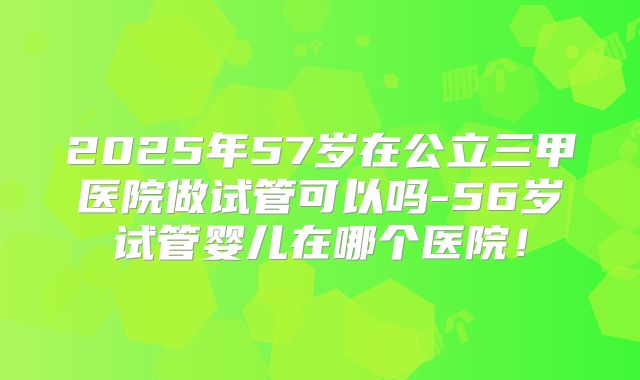 2025年57岁在公立三甲医院做试管可以吗-56岁试管婴儿在哪个医院！