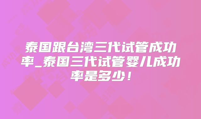 泰国跟台湾三代试管成功率_泰国三代试管婴儿成功率是多少！
