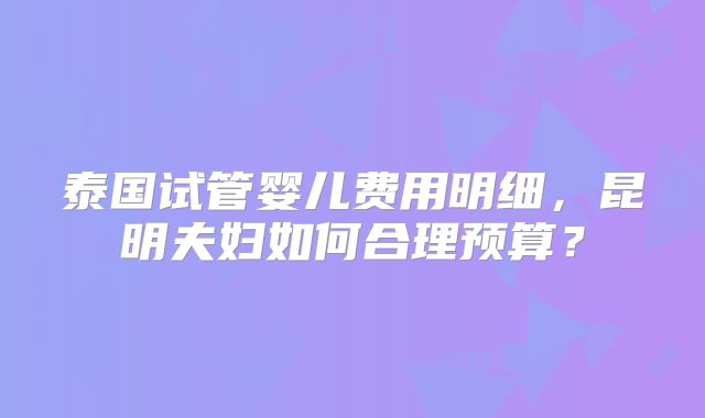 泰国试管婴儿费用明细，昆明夫妇如何合理预算？