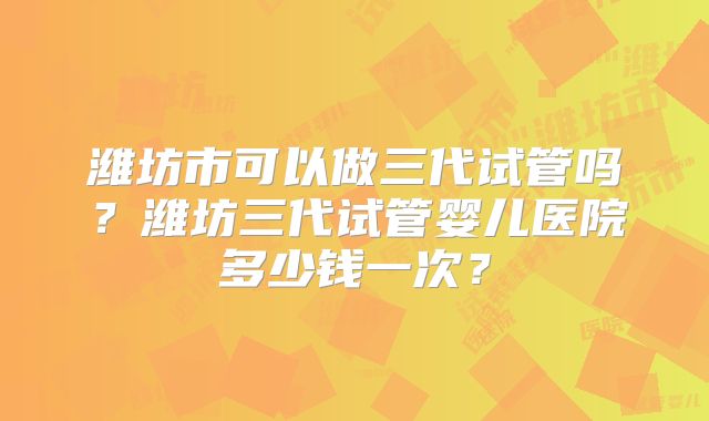 潍坊市可以做三代试管吗?潍坊三代试管婴儿医院多少钱一次?