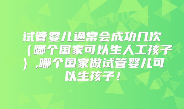 试管婴儿通常会成功几次(哪个国家可以生人工孩子),哪个国家做试管婴儿可以生孩子!