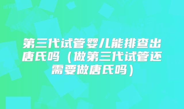 第三代试管婴儿能排查出唐氏吗(做第三代试管还需要做唐氏吗)