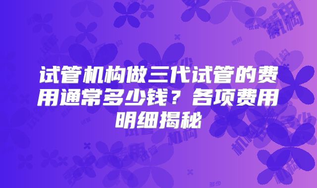 试管机构做三代试管的费用通常多少钱?各项费用明细揭秘