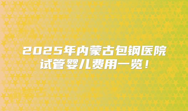 2025年内蒙古包钢医院试管婴儿费用一览!
