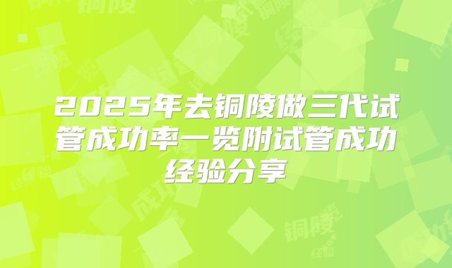 2025年去铜陵做三代试管成功率一览附试管成功经验分享