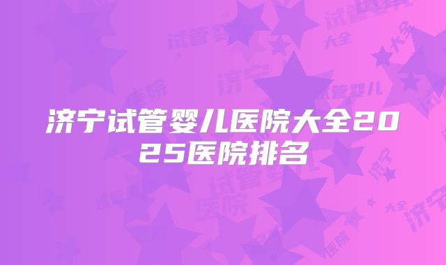 济宁试管婴儿医院大全2025医院排名