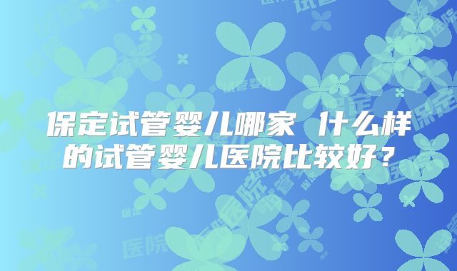 保定试管婴儿哪家 什么样的试管婴儿医院比较好？