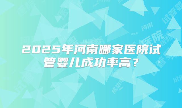 2025年河南哪家医院试管婴儿成功率高?