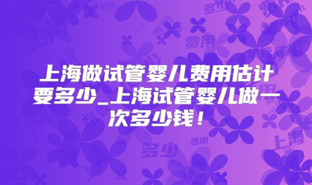 上海做试管婴儿费用估计要多少_上海试管婴儿做一次多少钱！