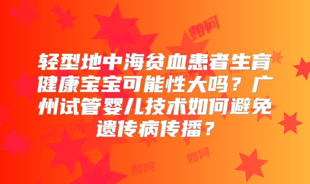 轻型地中海贫血患者生育健康宝宝可能性大吗?广州试管婴儿技术如何避免遗传病传播?