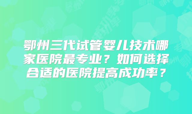 鄂州三代试管婴儿技术哪家医院最专业?如何选择合适的医院提高成功率?