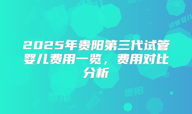 2025年贵阳第三代试管婴儿费用一览，费用对比分析