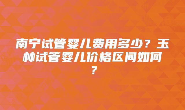 南宁试管婴儿费用多少？玉林试管婴儿价格区间如何？