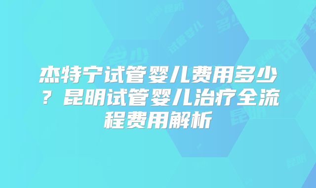 杰特宁试管婴儿费用多少?昆明试管婴儿治疗全流程费用解析