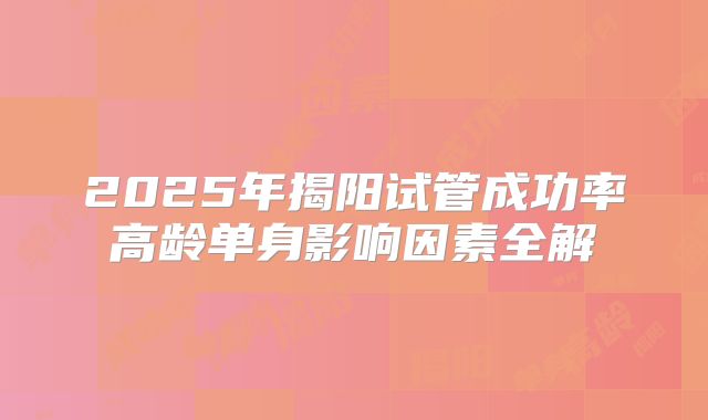 2025年揭阳试管成功率高龄单身影响因素全解