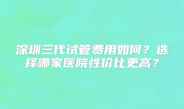 深圳三代试管费用如何?选择哪家医院性价比更高?