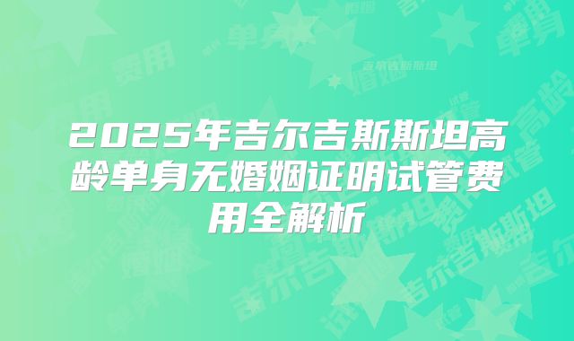 2025年吉尔吉斯斯坦高龄单身无婚姻证明试管费用全解析