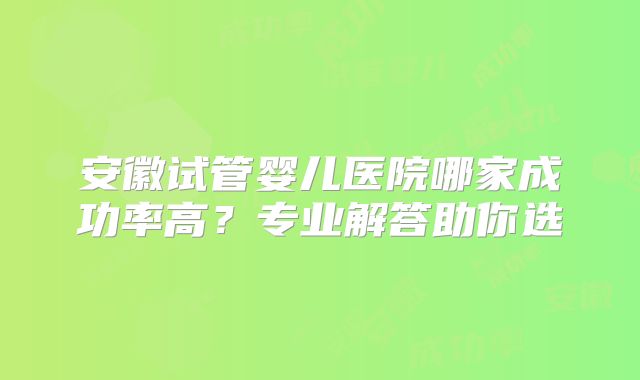 安徽试管婴儿医院哪家成功率高?专业解答助你选