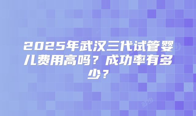 2025年武汉三代试管婴儿费用高吗？成功率有多少？