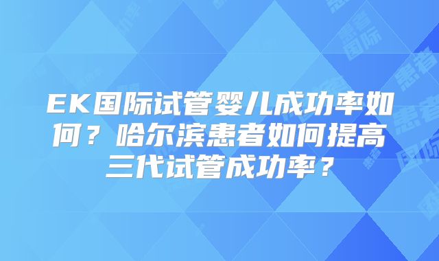 EK国际试管婴儿成功率如何?哈尔滨患者如何提高三代试管成功率?