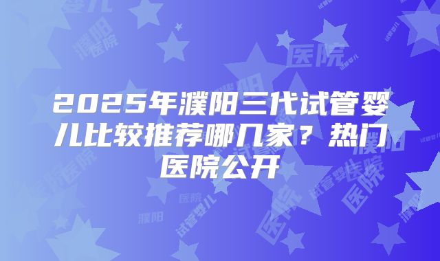 2025年濮阳三代试管婴儿比较推荐哪几家?热门医院公开
