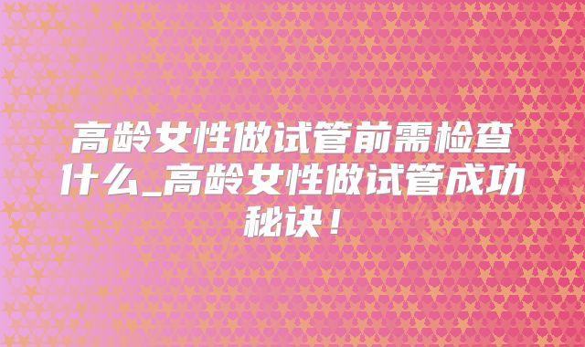 高龄女性做试管前需检查什么_高龄女性做试管成功秘诀!