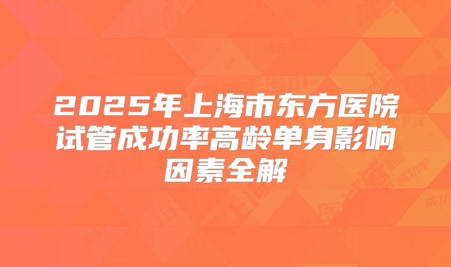 2025年上海市东方医院试管成功率高龄单身影响因素全解